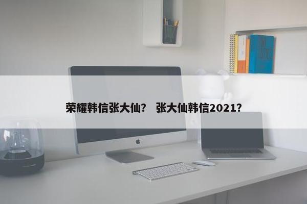 荣耀韩信张大仙？ 张大仙韩信2021？