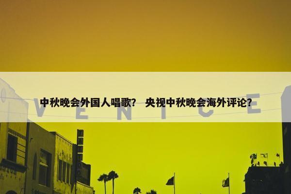 中秋晚会外国人唱歌？ 央视中秋晚会海外评论？