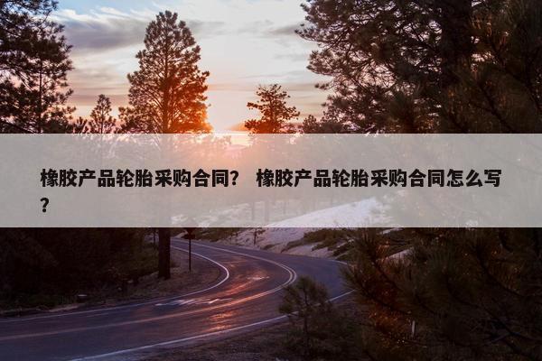 橡胶产品轮胎采购合同？ 橡胶产品轮胎采购合同怎么写？
