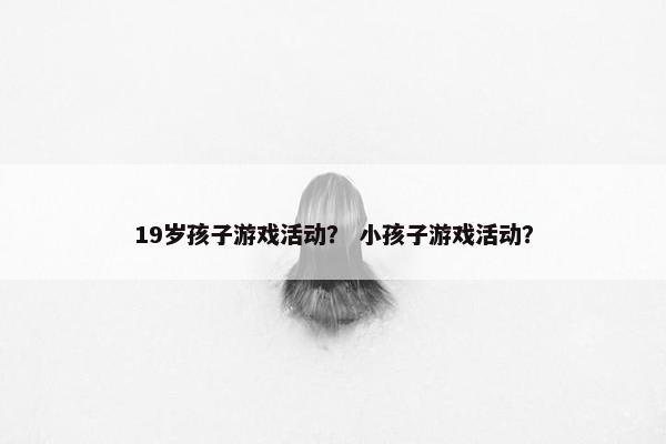 19岁孩子游戏活动？ 小孩子游戏活动？