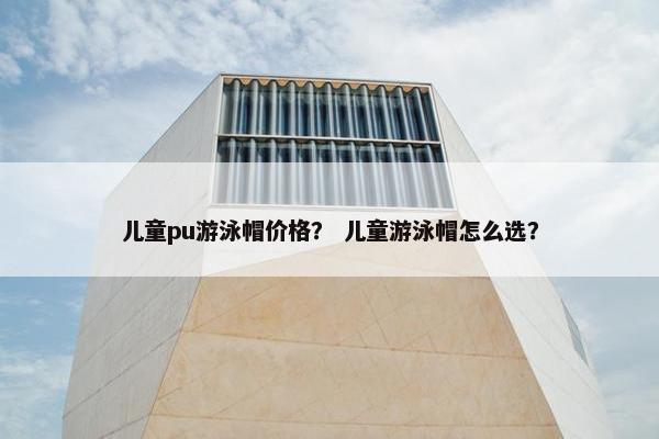 儿童pu游泳帽价格？ 儿童游泳帽怎么选？