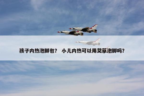 孩子内热泡脚包？ 小儿内热可以用艾草泡脚吗？