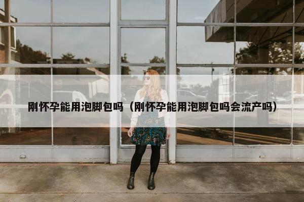 刚怀孕能用泡脚包吗（刚怀孕能用泡脚包吗会流产吗）