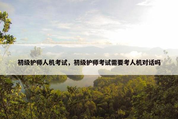 初级护师人机考试，初级护师考试需要考人机对话吗