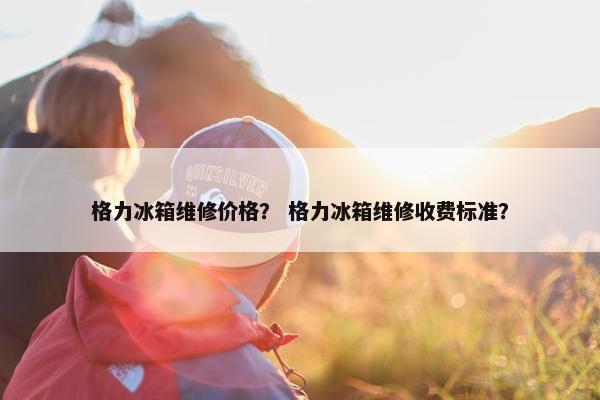 格力冰箱维修价格？ 格力冰箱维修收费标准？