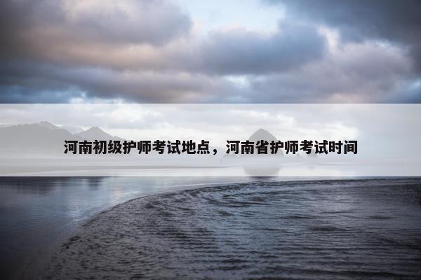 河南初级护师考试地点，河南省护师考试时间