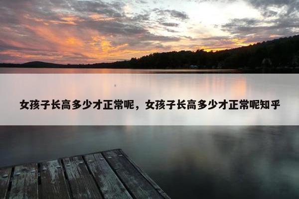 女孩子长高多少才正常呢，女孩子长高多少才正常呢知乎