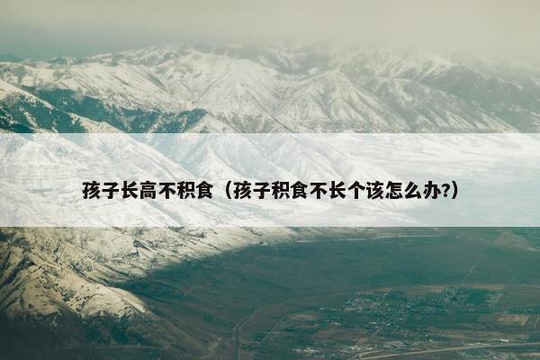 孩子长高不积食（孩子积食不长个该怎么办?）