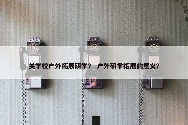 关学校户外拓展研学？ 户外研学拓展的意义？