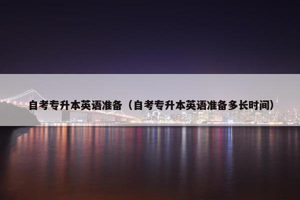 自考专升本英语准备（自考专升本英语准备多长时间）