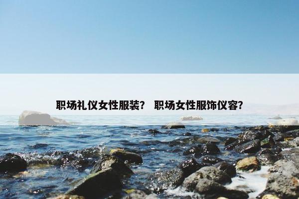 职场礼仪女性服装？ 职场女性服饰仪容？