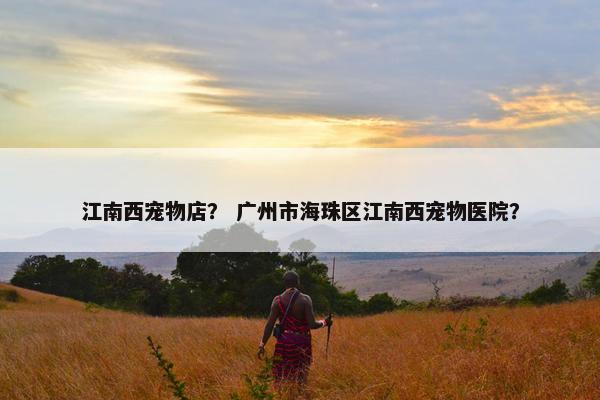 江南西宠物店？ 广州市海珠区江南西宠物医院？