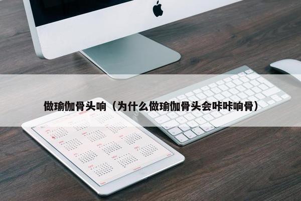 做瑜伽骨头响（为什么做瑜伽骨头会咔咔响骨）