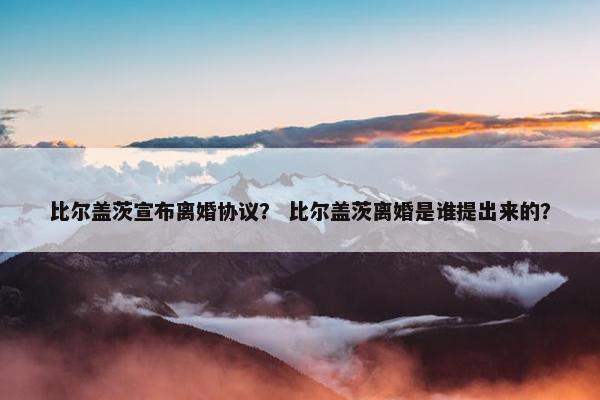 比尔盖茨宣布离婚协议？ 比尔盖茨离婚是谁提出来的？