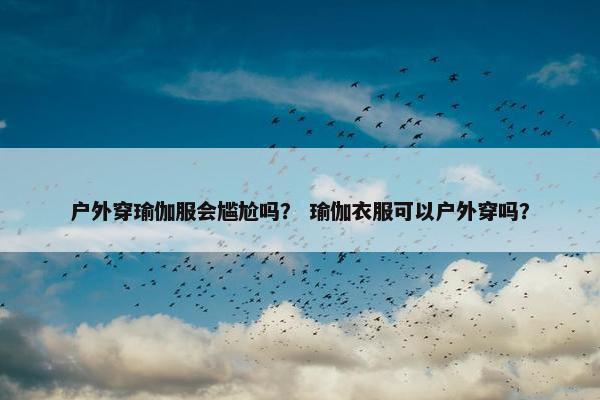 户外穿瑜伽服会尴尬吗？ 瑜伽衣服可以户外穿吗？