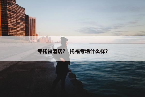 考托福酒店？ 托福考场什么样？