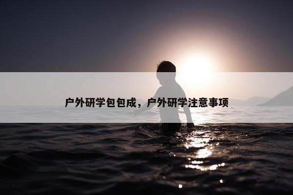 户外研学包包成，户外研学注意事项