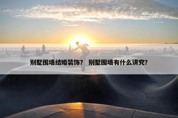 别墅围墙结婚装饰？ 别墅围墙有什么讲究？