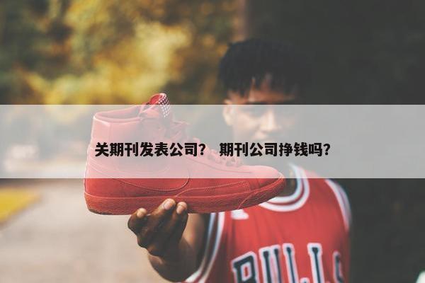 关期刊发表公司？ 期刊公司挣钱吗？