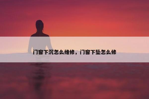 门窗下沉怎么维修，门窗下坠怎么修