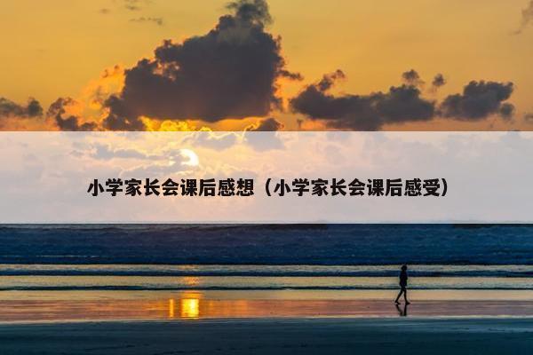 小学家长会课后感想（小学家长会课后感受）