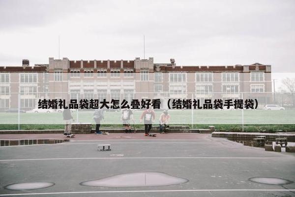 结婚礼品袋超大怎么叠好看（结婚礼品袋手提袋）