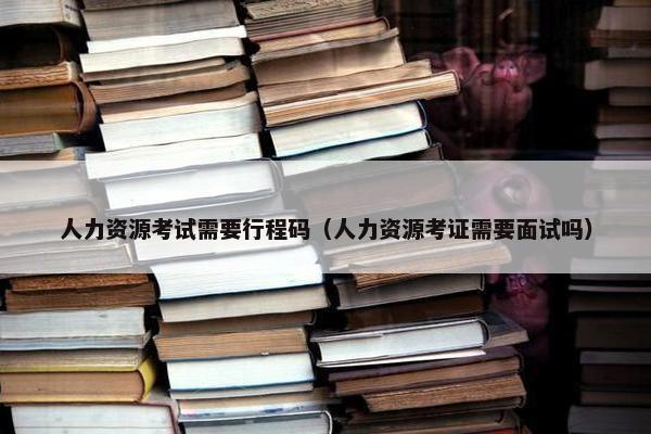 人力资源考试需要行程码（人力资源考证需要面试吗）