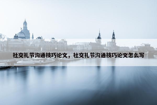 社交礼节沟通技巧论文，社交礼节沟通技巧论文怎么写