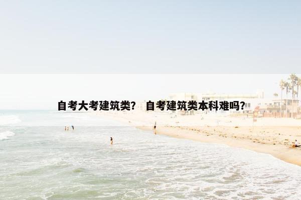 自考大考建筑类？ 自考建筑类本科难吗？