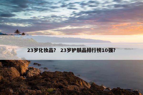 23岁化妆品？ 23岁护肤品排行榜10强？