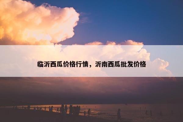 临沂西瓜价格行情，沂南西瓜批发价格