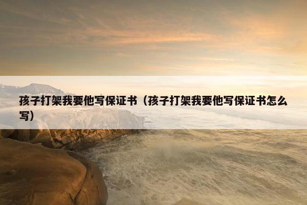 孩子打架我要他写保证书（孩子打架我要他写保证书怎么写）