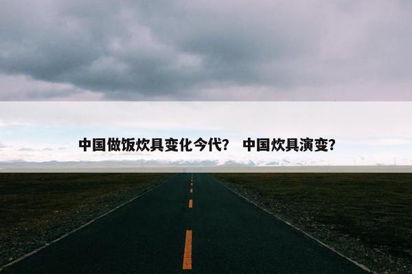 中国做饭炊具变化今代？ 中国炊具演变？