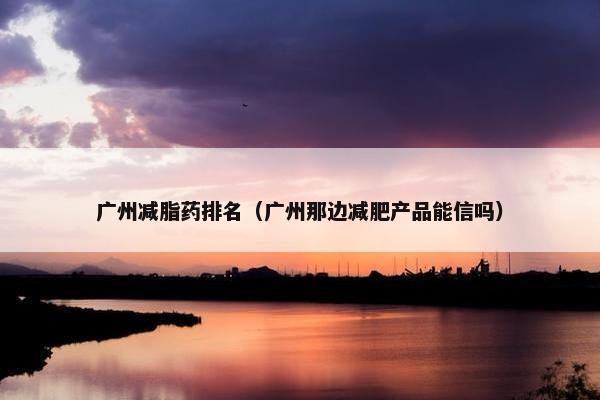广州减脂药排名（广州那边减肥产品能信吗）