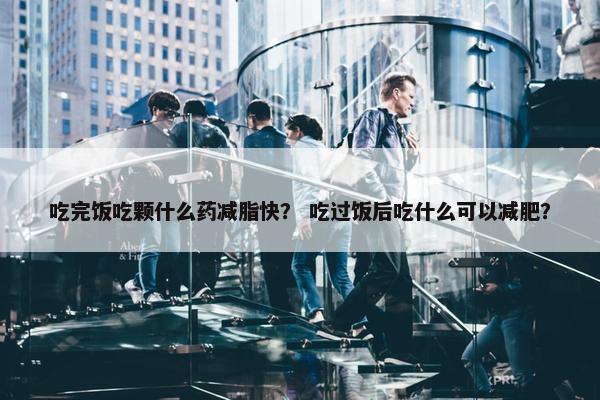 吃完饭吃颗什么药减脂快？ 吃过饭后吃什么可以减肥？
