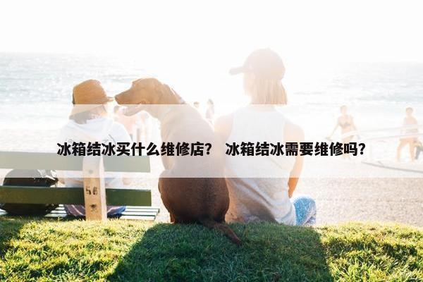 冰箱结冰买什么维修店？ 冰箱结冰需要维修吗？