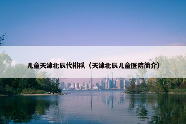 儿童天津北辰代排队（天津北辰儿童医院简介）