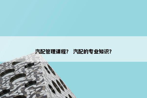 汽配管理课程？ 汽配的专业知识？