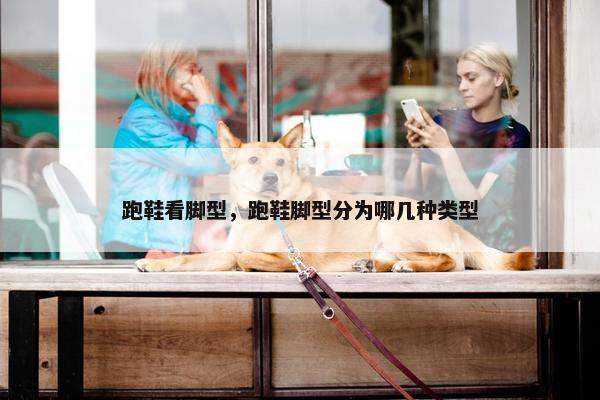 跑鞋看脚型，跑鞋脚型分为哪几种类型