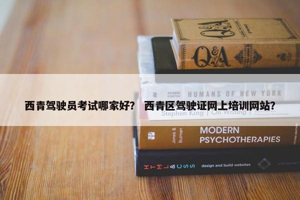 西青驾驶员考试哪家好？ 西青区驾驶证网上培训网站？