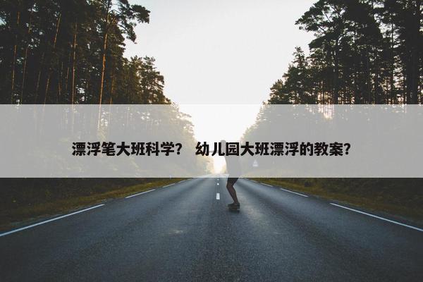 漂浮笔大班科学？ 幼儿园大班漂浮的教案？