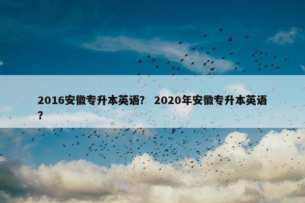 2016安徽专升本英语？ 2020年安徽专升本英语？