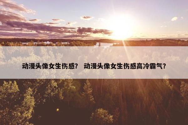 动漫头像女生伤感？ 动漫头像女生伤感高冷霸气？