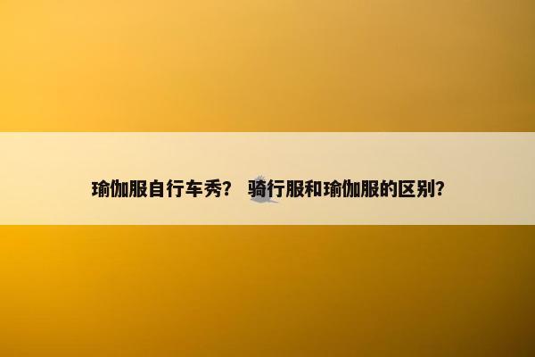 瑜伽服自行车秀？ 骑行服和瑜伽服的区别？