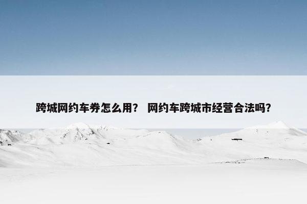 跨城网约车券怎么用？ 网约车跨城市经营合法吗？