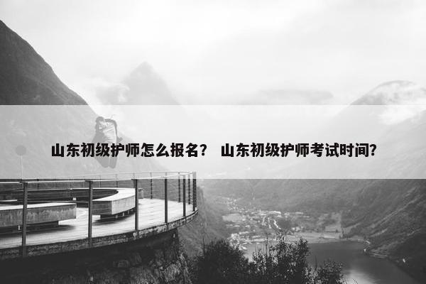 山东初级护师怎么报名？ 山东初级护师考试时间？