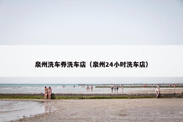 泉州洗车券洗车店（泉州24小时洗车店）