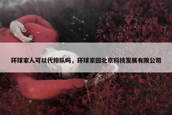 环球家人可以代排队吗，环球家园北京科技发展有限公司