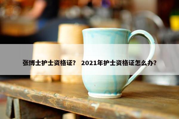 张博士护士资格证？ 2021年护士资格证怎么办？