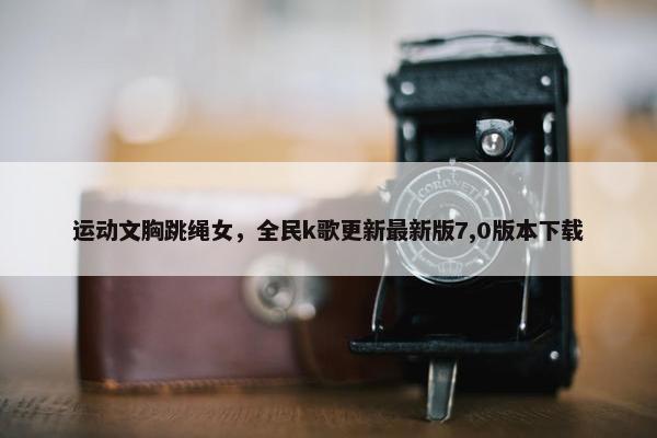 运动文胸跳绳女，全民k歌更新最新版7,0版本下载